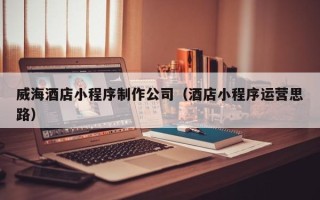济南威海酒店小程序制作公司（酒店小程序运营思路）